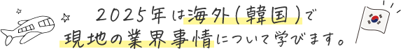 2025年は海外（韓国）で 現地の業界事情について学べます！
