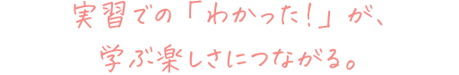 実習での「わかった!」が、学ぶ楽しさにつながる。