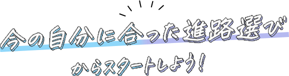 今の自分に合った進路選びからスタートしよう！