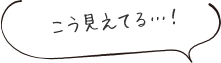 こう見えてる・・・!
