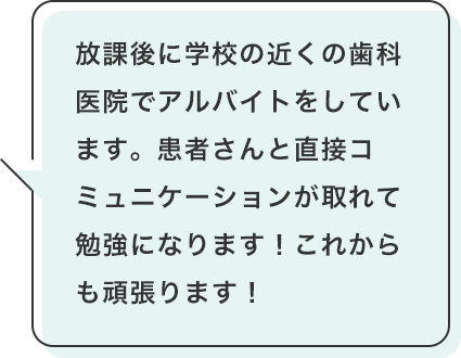 放課後に学校の近くの歯科医院でアルバイトをしています。患者さんと直接コミュニケーションが取れて勉強になります!これからも頑張ります!